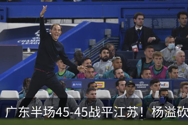广东半场45-45战平江苏！杨溢砍12分，徐杰又梦游，杜锋现场观战