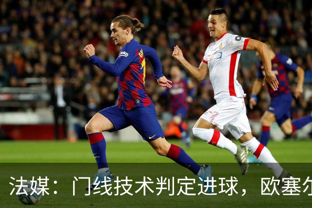 法媒：门线技术判定进球，欧塞尔方面强烈不满